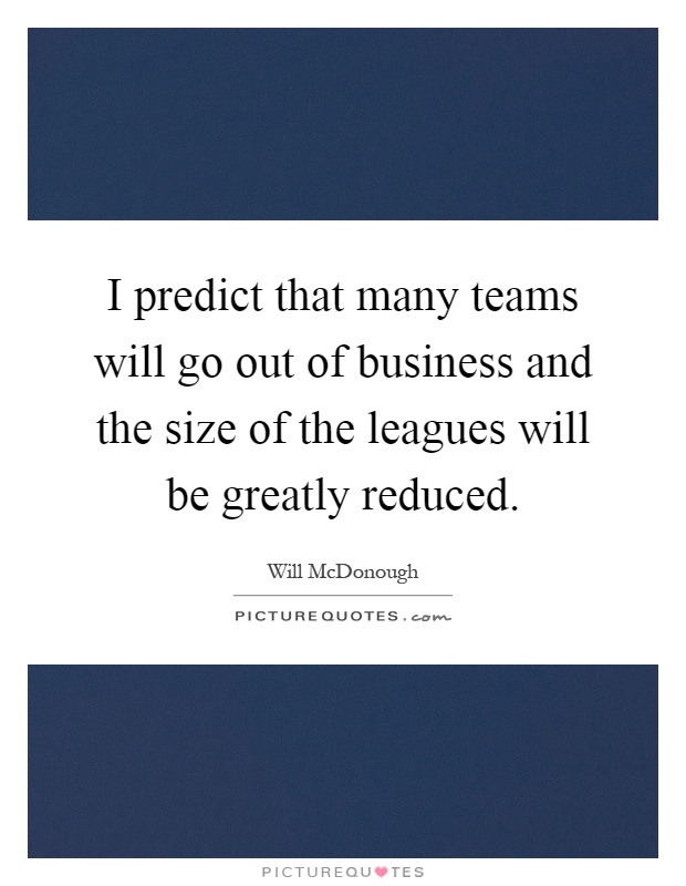 I predict that many teams will go out of business and the size of the leagues will be greatly reduced Picture Quote #1