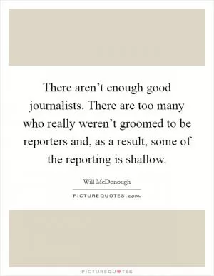 There aren’t enough good journalists. There are too many who really weren’t groomed to be reporters and, as a result, some of the reporting is shallow Picture Quote #1