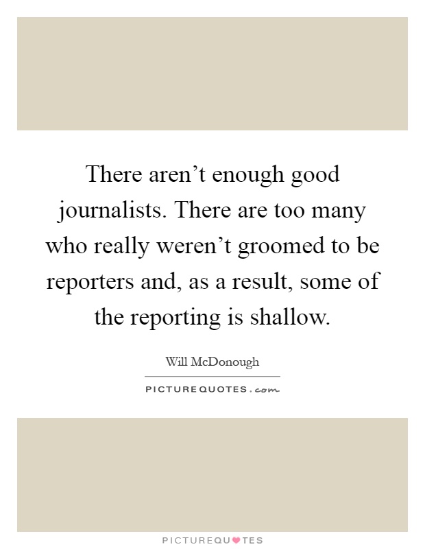 There aren't enough good journalists. There are too many who really weren't groomed to be reporters and, as a result, some of the reporting is shallow Picture Quote #1