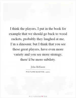 I think the players, I put in the book for example that we should go back to wood rackets, probably they laughed at me, I’m a dinosaur, but I think that you see these great players, have even more variety and you see more strategy, there’d be more subtlety Picture Quote #1