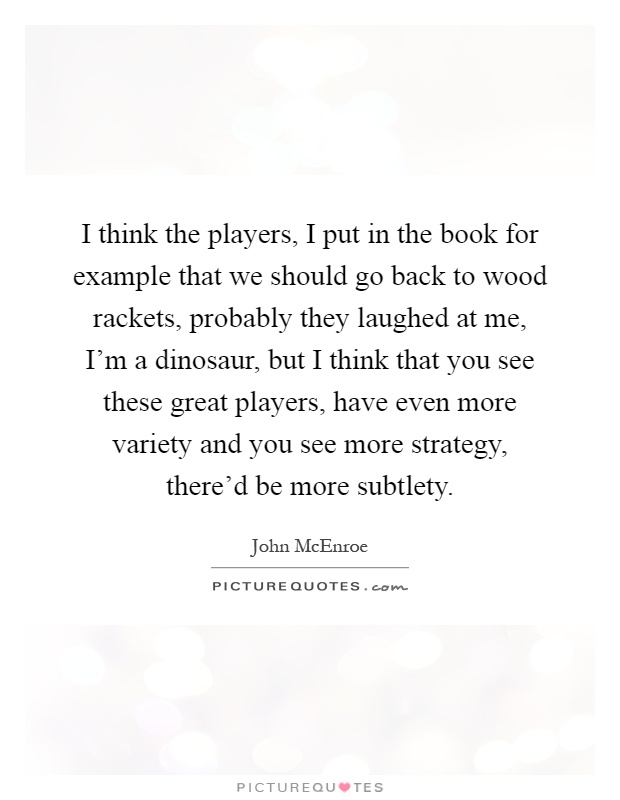 I think the players, I put in the book for example that we should go back to wood rackets, probably they laughed at me, I'm a dinosaur, but I think that you see these great players, have even more variety and you see more strategy, there'd be more subtlety Picture Quote #1