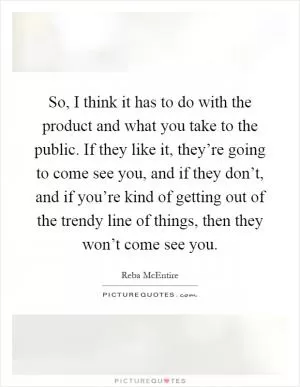 So, I think it has to do with the product and what you take to the public. If they like it, they’re going to come see you, and if they don’t, and if you’re kind of getting out of the trendy line of things, then they won’t come see you Picture Quote #1