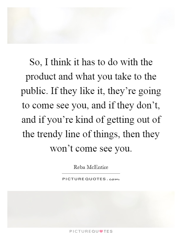 So, I think it has to do with the product and what you take to the public. If they like it, they're going to come see you, and if they don't, and if you're kind of getting out of the trendy line of things, then they won't come see you Picture Quote #1