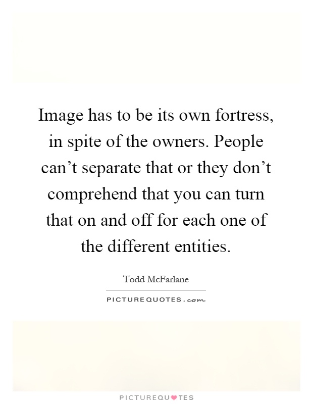 Image has to be its own fortress, in spite of the owners. People can't separate that or they don't comprehend that you can turn that on and off for each one of the different entities Picture Quote #1