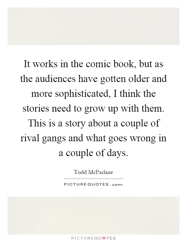 It works in the comic book, but as the audiences have gotten older and more sophisticated, I think the stories need to grow up with them. This is a story about a couple of rival gangs and what goes wrong in a couple of days Picture Quote #1