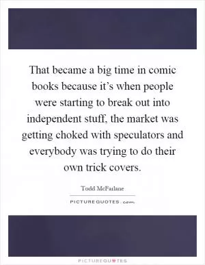 That became a big time in comic books because it’s when people were starting to break out into independent stuff, the market was getting choked with speculators and everybody was trying to do their own trick covers Picture Quote #1