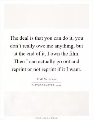 The deal is that you can do it, you don’t really owe me anything, but at the end of it, I own the film. Then I can actually go out and reprint or not reprint if it I want Picture Quote #1