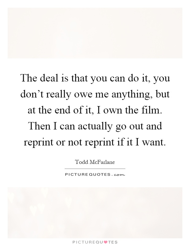 The deal is that you can do it, you don't really owe me anything, but at the end of it, I own the film. Then I can actually go out and reprint or not reprint if it I want Picture Quote #1