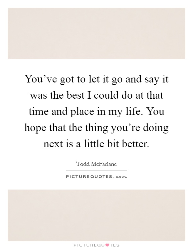You've got to let it go and say it was the best I could do at that time and place in my life. You hope that the thing you're doing next is a little bit better Picture Quote #1