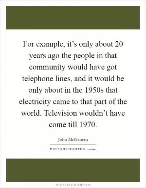 For example, it’s only about 20 years ago the people in that community would have got telephone lines, and it would be only about in the 1950s that electricity came to that part of the world. Television wouldn’t have come till 1970 Picture Quote #1