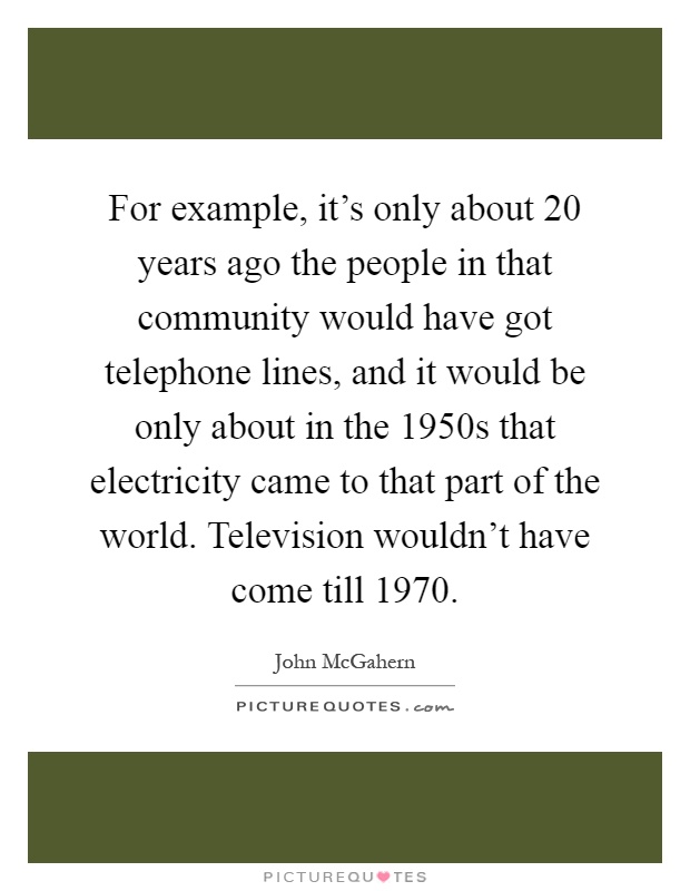 For example, it's only about 20 years ago the people in that community would have got telephone lines, and it would be only about in the 1950s that electricity came to that part of the world. Television wouldn't have come till 1970 Picture Quote #1