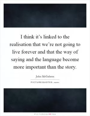 I think it’s linked to the realisation that we’re not going to live forever and that the way of saying and the language become more important than the story Picture Quote #1
