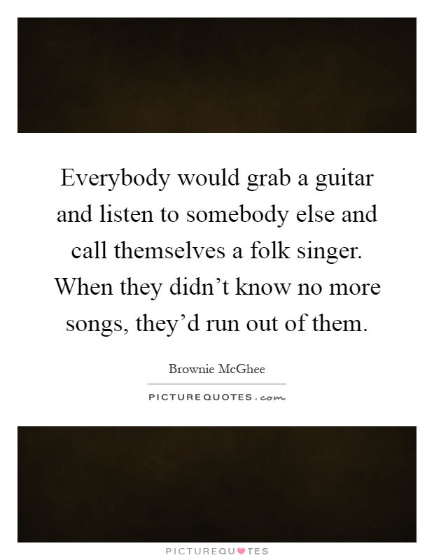 Everybody would grab a guitar and listen to somebody else and call themselves a folk singer. When they didn't know no more songs, they'd run out of them Picture Quote #1