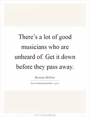There’s a lot of good musicians who are unheard of. Get it down before they pass away Picture Quote #1