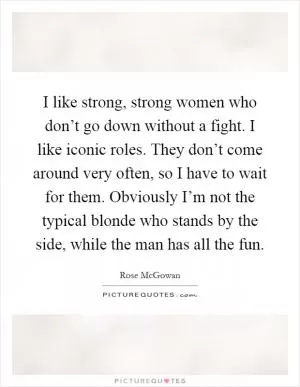 I like strong, strong women who don’t go down without a fight. I like iconic roles. They don’t come around very often, so I have to wait for them. Obviously I’m not the typical blonde who stands by the side, while the man has all the fun Picture Quote #1