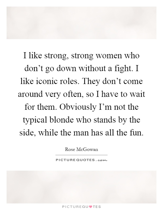 I like strong, strong women who don’t go down without a fight. I like iconic roles. They don’t come around very often, so I have to wait for them. Obviously I’m not the typical blonde who stands by the side, while the man has all the fun Picture Quote #1