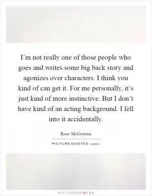 I’m not really one of those people who goes and writes some big back story and agonizes over characters. I think you kind of can get it. For me personally, it’s just kind of more instinctive. But I don’t have kind of an acting background. I fell into it accidentally Picture Quote #1