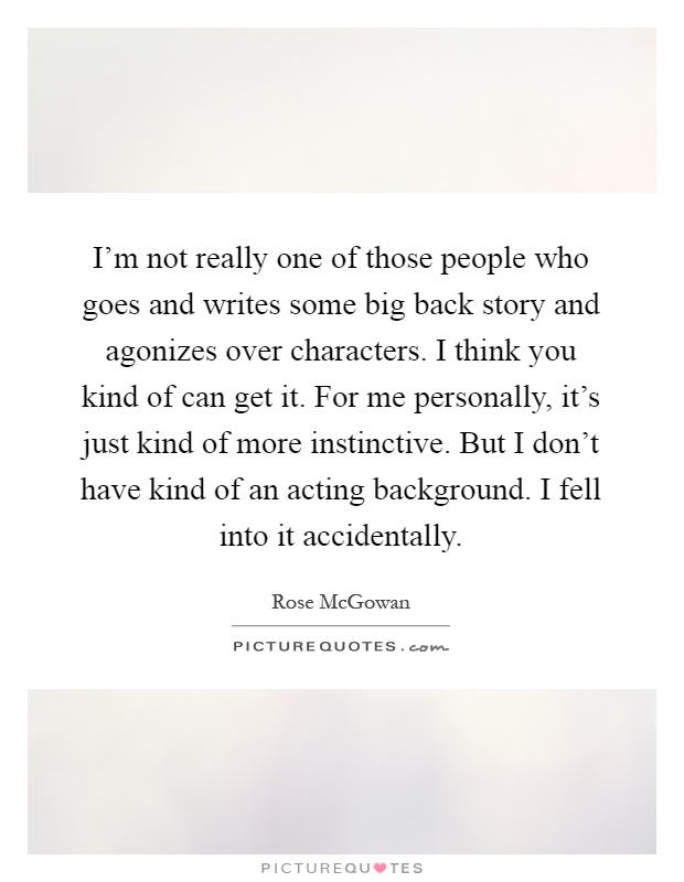I'm not really one of those people who goes and writes some big back story and agonizes over characters. I think you kind of can get it. For me personally, it's just kind of more instinctive. But I don't have kind of an acting background. I fell into it accidentally Picture Quote #1