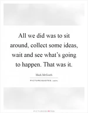 All we did was to sit around, collect some ideas, wait and see what’s going to happen. That was it Picture Quote #1