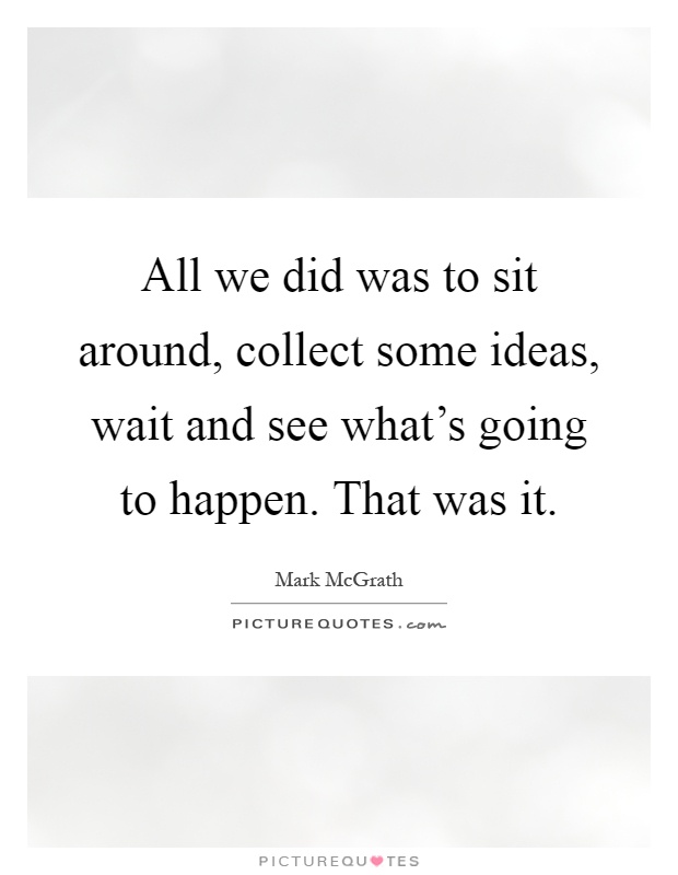 All we did was to sit around, collect some ideas, wait and see what's going to happen. That was it Picture Quote #1