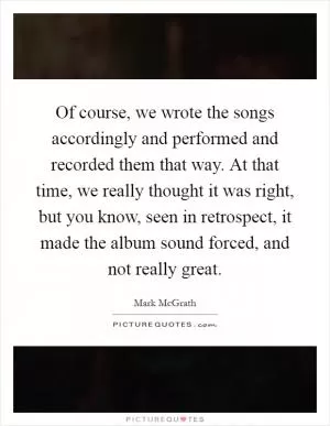 Of course, we wrote the songs accordingly and performed and recorded them that way. At that time, we really thought it was right, but you know, seen in retrospect, it made the album sound forced, and not really great Picture Quote #1
