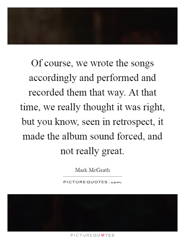 Of course, we wrote the songs accordingly and performed and recorded them that way. At that time, we really thought it was right, but you know, seen in retrospect, it made the album sound forced, and not really great Picture Quote #1