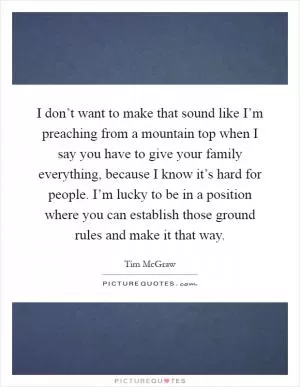 I don’t want to make that sound like I’m preaching from a mountain top when I say you have to give your family everything, because I know it’s hard for people. I’m lucky to be in a position where you can establish those ground rules and make it that way Picture Quote #1