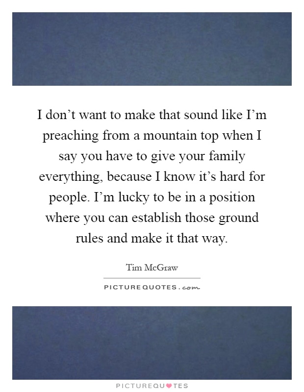 I don't want to make that sound like I'm preaching from a mountain top when I say you have to give your family everything, because I know it's hard for people. I'm lucky to be in a position where you can establish those ground rules and make it that way Picture Quote #1
