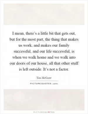 I mean, there’s a little bit that gets out, but for the most part, the thing that makes us work, and makes our family successful, and our life successful, is when we walk home and we walk into our doors of our house, all that other stuff is left outside. It’s not a factor Picture Quote #1