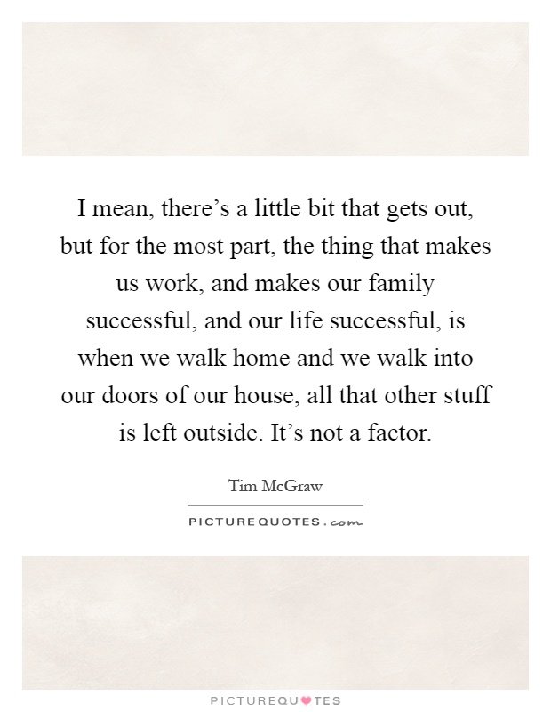 I mean, there's a little bit that gets out, but for the most part, the thing that makes us work, and makes our family successful, and our life successful, is when we walk home and we walk into our doors of our house, all that other stuff is left outside. It's not a factor Picture Quote #1