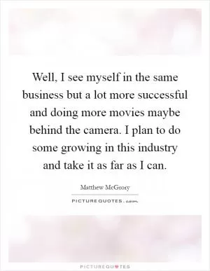 Well, I see myself in the same business but a lot more successful and doing more movies maybe behind the camera. I plan to do some growing in this industry and take it as far as I can Picture Quote #1