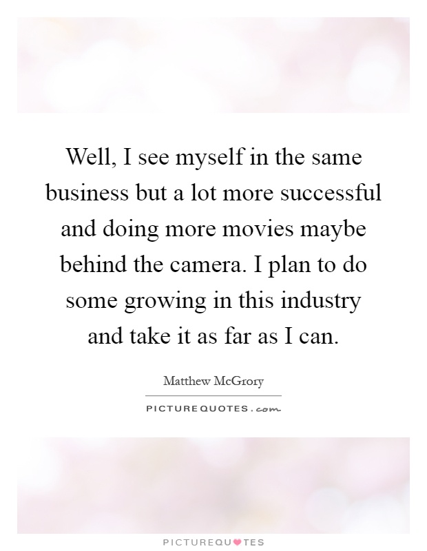 Well, I see myself in the same business but a lot more successful and doing more movies maybe behind the camera. I plan to do some growing in this industry and take it as far as I can Picture Quote #1