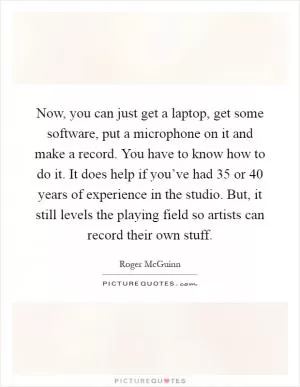 Now, you can just get a laptop, get some software, put a microphone on it and make a record. You have to know how to do it. It does help if you’ve had 35 or 40 years of experience in the studio. But, it still levels the playing field so artists can record their own stuff Picture Quote #1