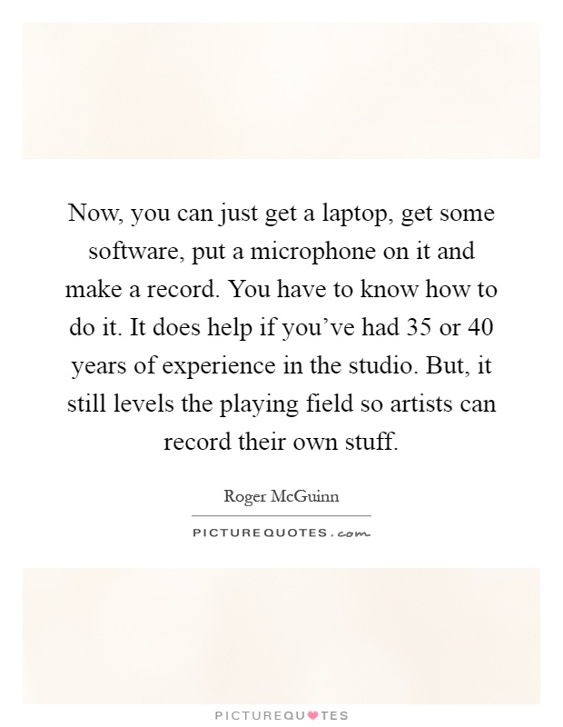 Now, you can just get a laptop, get some software, put a microphone on it and make a record. You have to know how to do it. It does help if you've had 35 or 40 years of experience in the studio. But, it still levels the playing field so artists can record their own stuff Picture Quote #1