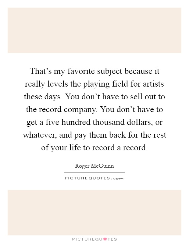 That's my favorite subject because it really levels the playing field for artists these days. You don't have to sell out to the record company. You don't have to get a five hundred thousand dollars, or whatever, and pay them back for the rest of your life to record a record Picture Quote #1