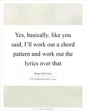 Yes, basically, like you said, I’ll work out a chord pattern and work out the lyrics over that Picture Quote #1