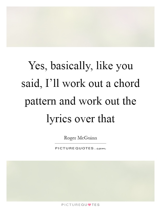 Yes, basically, like you said, I'll work out a chord pattern and work out the lyrics over that Picture Quote #1