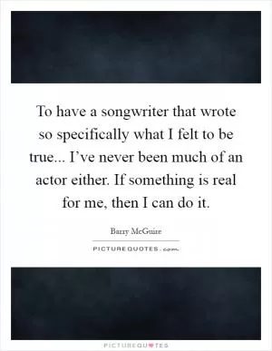 To have a songwriter that wrote so specifically what I felt to be true... I’ve never been much of an actor either. If something is real for me, then I can do it Picture Quote #1