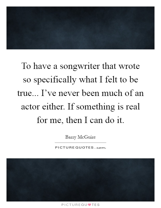 To have a songwriter that wrote so specifically what I felt to be true... I've never been much of an actor either. If something is real for me, then I can do it Picture Quote #1
