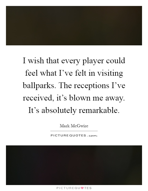 I wish that every player could feel what I've felt in visiting ballparks. The receptions I've received, it's blown me away. It's absolutely remarkable Picture Quote #1