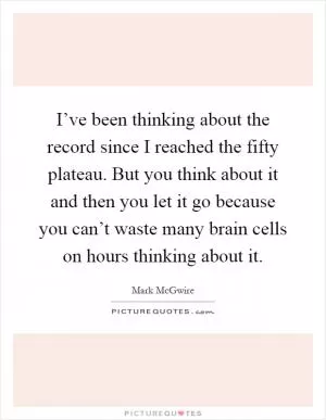 I’ve been thinking about the record since I reached the fifty plateau. But you think about it and then you let it go because you can’t waste many brain cells on hours thinking about it Picture Quote #1
