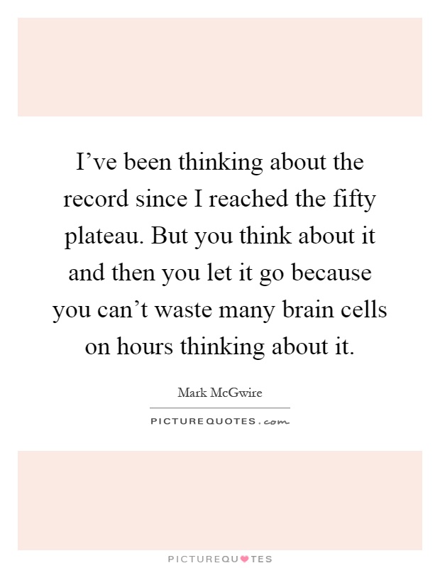 I've been thinking about the record since I reached the fifty plateau. But you think about it and then you let it go because you can't waste many brain cells on hours thinking about it Picture Quote #1