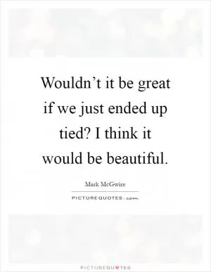 Wouldn’t it be great if we just ended up tied? I think it would be beautiful Picture Quote #1