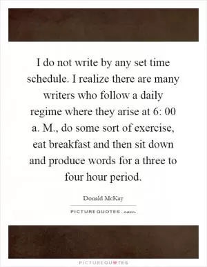 I do not write by any set time schedule. I realize there are many writers who follow a daily regime where they arise at 6: 00 a. M., do some sort of exercise, eat breakfast and then sit down and produce words for a three to four hour period Picture Quote #1