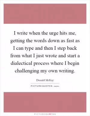 I write when the urge hits me, getting the words down as fast as I can type and then I step back from what I just wrote and start a dialectical process where I begin challenging my own writing Picture Quote #1