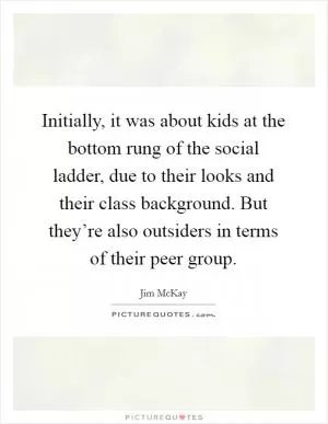 Initially, it was about kids at the bottom rung of the social ladder, due to their looks and their class background. But they’re also outsiders in terms of their peer group Picture Quote #1