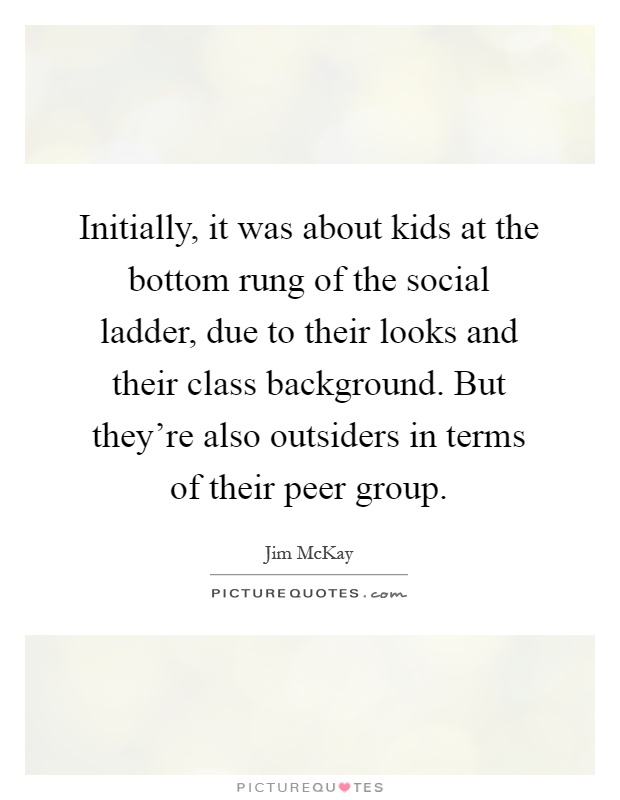 Initially, it was about kids at the bottom rung of the social ladder, due to their looks and their class background. But they're also outsiders in terms of their peer group Picture Quote #1