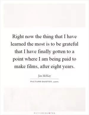 Right now the thing that I have learned the most is to be grateful that I have finally gotten to a point where I am being paid to make films, after eight years Picture Quote #1