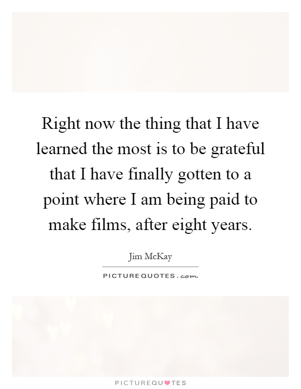Right now the thing that I have learned the most is to be grateful that I have finally gotten to a point where I am being paid to make films, after eight years Picture Quote #1