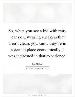 So, when you see a kid with ratty jeans on, wearing sneakers that aren’t clean, you know they’re in a certain place economically. I was interested in that experience Picture Quote #1